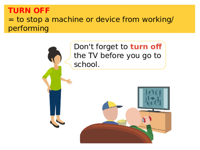 TURN OFF = to stop a machine or device from working/ performing Don't forget to turn off the TV before you go to school. 