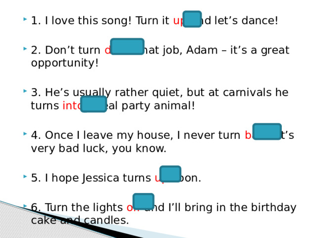 1. I love this song! Turn it up and let’s dance! 2. Don’t turn down that job, Adam – it’s a great opportunity! 3. He’s usually rather quiet, but at carnivals he turns into a real party animal! 4. Once I leave my house, I never turn back . It’s very bad luck, you know. 5. I hope Jessica turns up soon. 6. Turn the lights off and I’ll bring in the birthday cake and candles. 