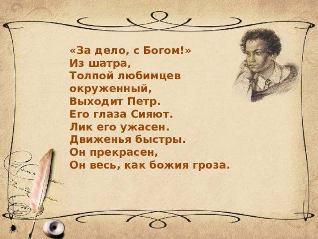 «За дело, с Богом!» Из шатра, Толпой любимцев окруженный, Выходит Петр. Его глаза Сияют. Лик его ужасен. Движенья быстры. Он прекрасен, Он весь, как божия гроза. 