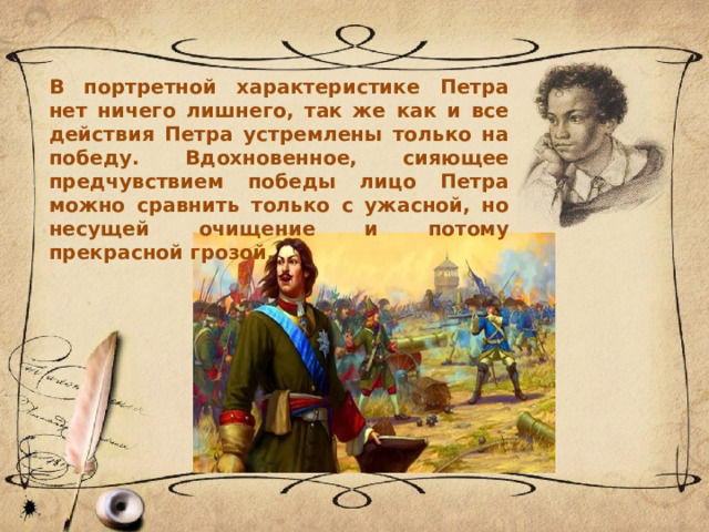 В портретной характеристике Петра нет ничего лишнего, так же как и все действия Петра устремлены только на победу. Вдохновенное, сияющее предчувствием победы лицо Петра можно сравнить только с ужасной, но несущей очищение и потому прекрасной грозой. 