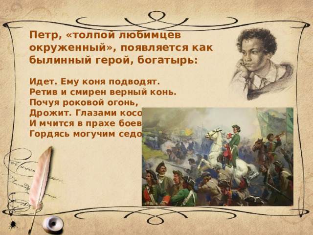 Петр, «толпой любимцев окруженный», появляется как былинный герой, богатырь:  Идет. Ему коня подводят. Ретив и смирен верный конь. Почуя роковой огонь, Дрожит. Глазами косо водит И мчится в прахе боевом, Гордясь могучим седоком. 
