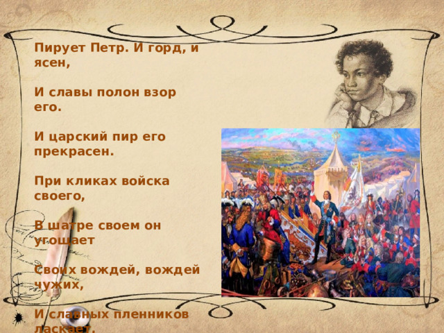Пирует Петр. И горд, и ясен,  И славы полон взор его.  И царский пир его прекрасен.  При кликах войска своего,  В шатре своем он угощает  Своих вождей, вождей чужих,  И славных пленников ласкает,  И за учителей своих  Заздравный кубок подымает. 