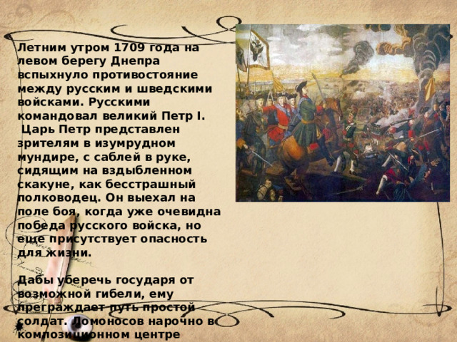 Летним утром 1709 года на левом берегу Днепра вспыхнуло противостояние между русским и шведскими войсками. Русскими командовал великий Петр I.  Царь Петр представлен зрителям в изумрудном мундире, с саблей в руке, сидящим на вздыбленном скакуне, как бесстрашный полководец. Он выехал на поле боя, когда уже очевидна победа русского войска, но еще присутствует опасность для жизни.  Дабы уберечь государя от возможной гибели, ему преграждает путь простой солдат. Ломоносов нарочно в композиционном центре картины поставил этого солдата, желая показать таким образом значимость народа в битве, его отважный героизм. 