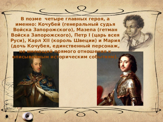 В поэме четыре главных героя, а именно: Кочубей (генеральный судья Войска Запорожского), Мазепа (гетман Войска Запорожского), Петр I (царь всея Руси), Карл XII (король Швеции) и Мария (дочь Кочубея, единственный персонаж, не имеющий прямого отношения к описываемым историческим событиям). 