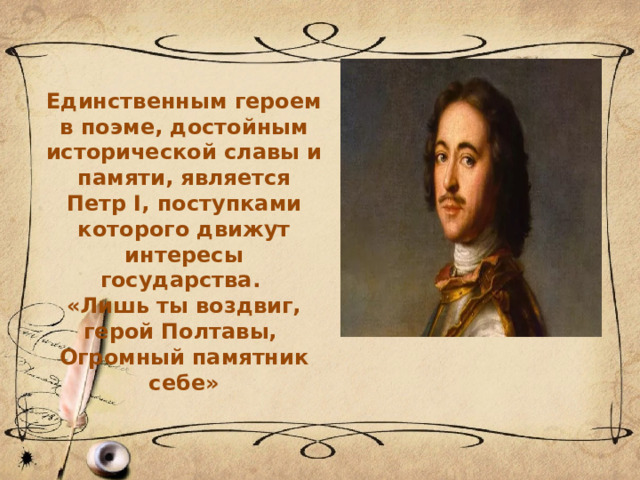 Единственным героем в поэме, достойным исторической славы и памяти, является Петр I, поступками которого движут интересы государства. «Лишь ты воздвиг, герой Полтавы, Огромный памятник себе» 