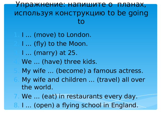Упражнение: напишите о планах, используя конструкцию to be going to I … (move) to London. I … (fly) to the Moon. I … (marry) at 25. We … (have) three kids. My wife … (become) a famous actress. My wife and children … (travel) all over the world. We … (eat) in restaurants every day. I … (open) a flying school in England. 