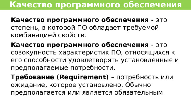 Качество программного обеспечения Качество программного обеспечения -  это степень, в которой ПО обладает требуемой комбинацией свойств. Качество программного обеспечения -  это совокупность характеристик ПО, относящихся к его способности удовлетворять установленные и предполагаемые потребности. Требование (Requirement)  – потребность или ожидание, которое установлено. Обычно предполагается или является обязательным. 