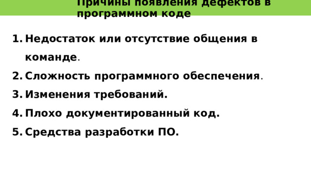 Уровни возникновения дефектов Ошибки допущенные на уровне кодирования  приводят к появлению дефектов в готовом продукте. Но на этом уровне баги достаточно легко обнаружить и исправить.   Ошибки допущенные на уровне проектирования трудно обнаружить. Это можно сделать лишь проведя тщательную сверку со спецификацией. Исправить такие дефекты непросто – нужно заново перерабатывать дизайн продукта.   Дефекты, заложенные на этапе формирования требований приводят к неправильной разработке и тестированию. Во время тестирования баги не будут обнаружены – программа пройдет все тесты, но программа будет забракована заказчиком. 14 