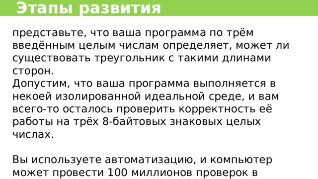 Этапы развития представьте, что ваша программа по трём введённым целым числам определяет, может ли существовать треугольник с такими длинами сторон. Допустим, что ваша программа выполняется в некоей изолированной идеальной среде, и вам всего-то осталось проверить корректность её работы на трёх 8-байтовых знаковых целых числах. Вы используете автоматизацию, и компьютер может провести 100 миллионов проверок в секунду. Сколько займёт проверка всех вариантов?  