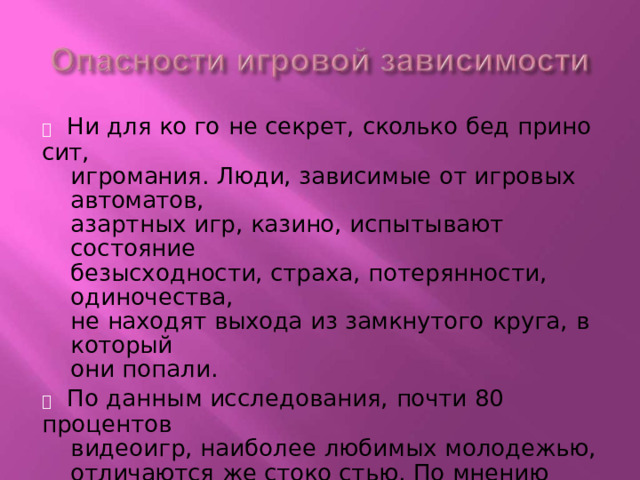   Ни для ко  го  не  секрет,  сколько  бед  прино  сит, игромания.  Люди,  зависимые от  игровых  автоматов, азартных игр, казино,  испытывают  состояние безысходности,  страха,  потерянности, одиночества, не находят  выхода  из  замкнутого  круга,  в который они попали.   По данным исследования,  почти  80 процентов видеоигр,  наиболее  любимых  молодежью, отличаются  же  стоко  стью.  По мнению многих ученых,  насилие  в играх  порождает  в игроках повышенную  агрессивность,  и подтверждение  тому  - случаи  же  стоко  сти среди молодежи . 