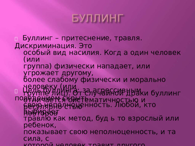   Буллинг  – притеснение,  травля.  Дискриминация. Это особый  вид насилия. Когд  а один  человек  (или группа)  физически  нападает,  или угрожает  другому, более  слабому  физически  и морально  человеку  (или группе  лиц). От случайной  драки  буллинг отличается  систематичностью  и регулярно  стью повторов   Цель  буллинга:  за  агрессивным поведением скрыть свою неполноценность. Любой, кто  выбирает травлю как  метод,  буд  ь  то  взрослый  или ребенок, показывает  свою  неполноценность,  и та сила, с которой  человек  травит  другого,  определяет степень неполноценности  тирана. 