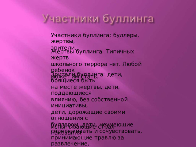 Участники  буллинга :  буллеры,  жертвы, зрители. Жертвы  буллинга.  Типичных  жертв школьного  террора  нет.  Любой  ребенок может  им  стать. Зрители  буллинга:  дети,  боящиеся  быть на  месте  жертвы,  дети,  поддающиеся влиянию,  без  собственной  инициативы, дети,  дорожащие  своими  отношения  с буллером,  дети,  неумеющие сопереживать  и  сочувствовать, принимающие  травлю  за  развлечение, дети  жестоких  родителей, испытывающие  страх  наказания . 