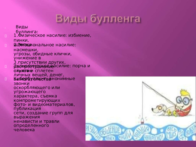 Виды  буллинга :  1.Физическое  насилие:  избиение,  пинки, шлепки...  2.Эмоциональное  насилие:  насмешки, угрозы,  обидные  клички,  унижение  в 3.присутствии  других,  распространение слухов  и  сплетен  Экономическое  насилие:  порча и отнятие личных  вещей, денег,  вымогательство   Кибербуллинг:  анонимные  звонки оскорбляющего или  угрожающего характера,  съемка  компрометирующих фото -  и  видеоматериалов,  публикация сети,  создание групп  для выражения ненависти  и  травли  определенного человека 