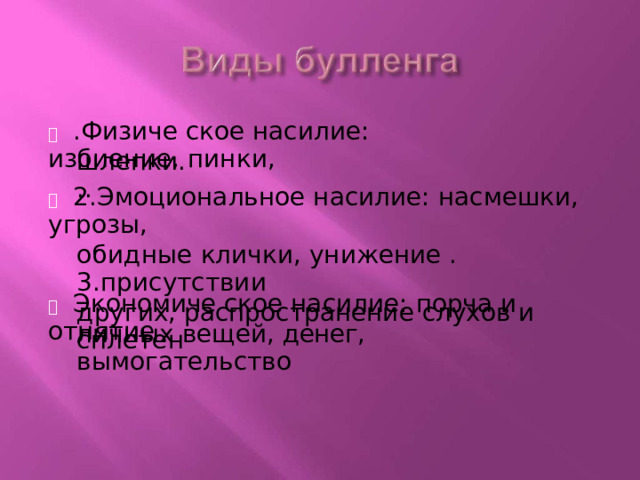   .Физиче  ское  насилие:  избиение,  пинки, шлепки...   2.Эмоциональное  насилие:  насмешки,  угрозы, обидные  клички,  унижение .  3.присутствии других, распространение  слухов  и  сплетен   Экономиче  ское  насилие: порча  и  отнятие личных  вещей,  денег,  вымогательство 