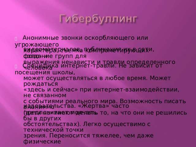   Анонимные  звонки оскорбляющего  или угрожающего характера,  съемка  компрометирующих  фото -  и видеоматериалов,  публикация  их в сети,  создание  групп для выражения  ненависти  и травли  определенного  человека   Специфика  интернет - травли. Не  зависит от  посещения  школы, может  осуществляться в любое  время. Может  рождаться «здесь  и сейчас»  при интернет - взаимодействии, не  связанном с событиями  реального  мира.  Возможность  писать  анонимно (дети  начинают делать  то,  на  что  они не решились  бы  в других обстоятельствах).  Легко  осуществимо  с технической  точки зрения. Переносится  тяжелее,  чем  даже  физические издевательства.  «Жертва»  часто  предпочитает  молчать. 