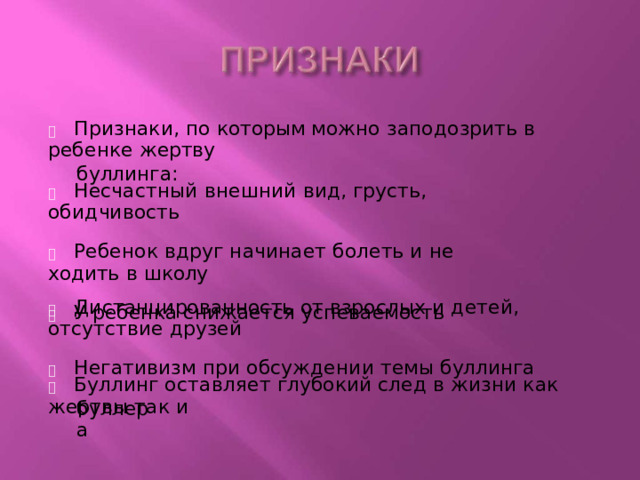   Признаки, по  которым можно  заподозрить  в ребенке  жертву буллинга :   Несчастный  внешний  вид, грусть,  обидчивость   Ребенок  вдруг  начинает болеть  и не ходить  в  школу   У  ребенка  снижается  успеваемость   Дистанцированность  от  взрослых  и детей,  отсутствие друзей   Негативизм  при  обсуждении  темы буллинга   Буллинг  оставляет  глубокий  след  в жизни как  жертвы так  и буллера 