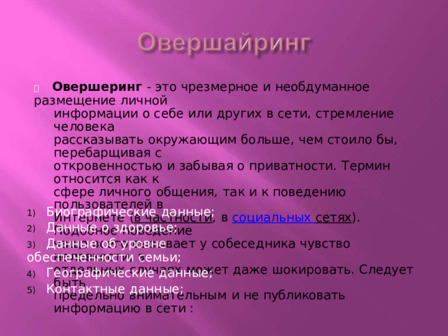   Овершеринг  -  это  чрезмерное  и необдуманное  размещение личной информации  о себе  или  других  в сети,  стремление  человека рассказывать  окружающим  больше,  чем  стоило  бы,  перебарщивая  с откровенностью  и  забывая  о  приватности.  Термин  относится  как  к сфере личного  общения,  так  и  к  поведению  пользователей  в Интернете  ( в частности ,  в  социальных  сетях ).  Подобное поведение чаще  всего вызывает  у  собеседника  чувство  неловкости,  в отдельных  случаях  может  даже  шокировать.  Следует  быть предельно  внимательным  и  не  публиковать  информацию  в сети : 1)  Биографические  данные; 2)  Данные  о здоровье; 3)  Данные  об уровне  обеспеченности  семьи; 4)  Географические  данные; 5)  Контактные  данные; 