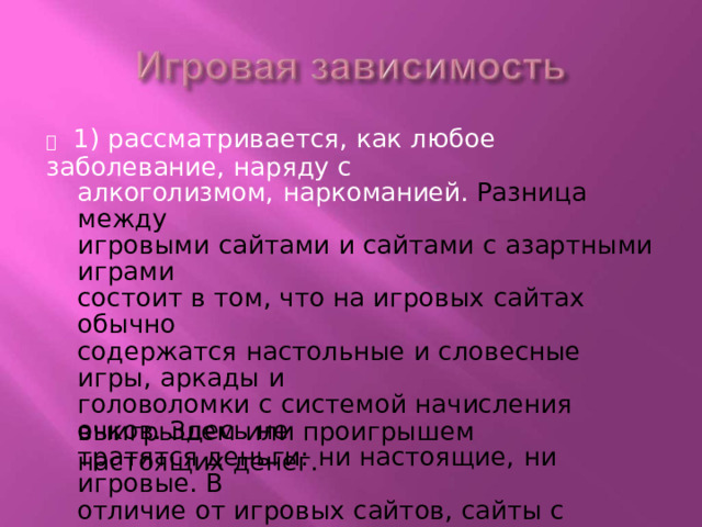   1) рассматривается,  как  любое заболевание,  наряду  с алкоголизмом,  наркоманией.  Разница  между игровыми  сайтами и сайтами  с азартными  играми состоит  в  том,  что  на игровых  сайтах обычно содержатся  настольные  и  словесные  игры,  аркады  и головоломки  с  системой начисления очков.  Здесь  не тратятся  деньги:  ни  настоящие,  ни  игровые.  В отличие  от  игровых  сайтов,  сайты  с  азартными играми  могут  допускать,  что  люди  выигрывают  или проигрывают  игровые  деньги.  Сайты  с играми  на деньги обычно содержат  игры,  связанны  с выигрышем  или проигрышем  настоящих  денег. 