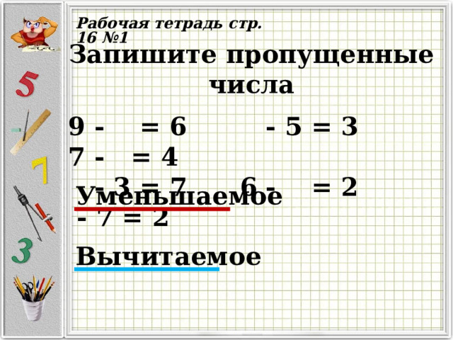 Рабочая тетрадь стр. 16 №1 Запишите пропущенные числа   9 - = 6 - 5 = 3 7 - = 4  - 3 = 7 6 - = 2 - 7 = 2 Уменьшаемое  Вычитаемое   