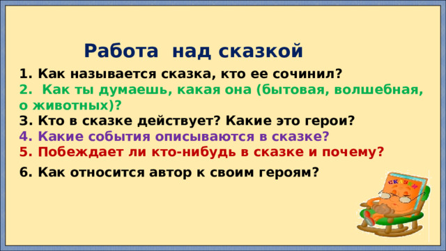  Работа над сказкой  1. Как называется сказка, кто ее сочинил? 2. Как ты думаешь, какая она (бытовая, волшебная, о животных)? З. Кто в сказке действует? Какие это герои? 4. Какие события описываются в сказке? 5. Побеждает ли кто-нибудь в сказке и почему?  6. Как относится автор к своим героям?  