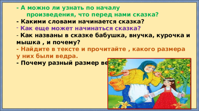 - А можно ли узнать по началу  произведения, что перед нами сказка? - Какими словами начинается сказка?  Как еще может начинаться сказка? - Как названы в сказке бабушка, внучка, курочка и мышка , и почему? - Найдите в тексте и прочитайте , какого размера у них были ведра. - Почему разный размер ведер у героев сказки? 