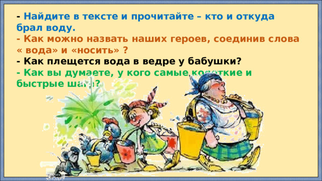 - Найдите в тексте и прочитайте – кто и откуда брал воду. - Как можно назвать наших героев, соединив слова « вода» и «носить» ? - Как плещется вода в ведре у бабушки? - Как вы думаете, у кого самые короткие и быстрые шаги?  