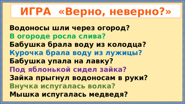 ИГРА «Верно, неверно?» Водоносы шли через огород? В огороде росла слива? Бабушка брала воду из колодца? Курочка брала воду из лужицы? Бабушка упала на лавку? Под яблонькой сидел зайка? Зайка прыгнул водоносам в руки? Внучка испугалась волка? Мышка испугалась медведя? 