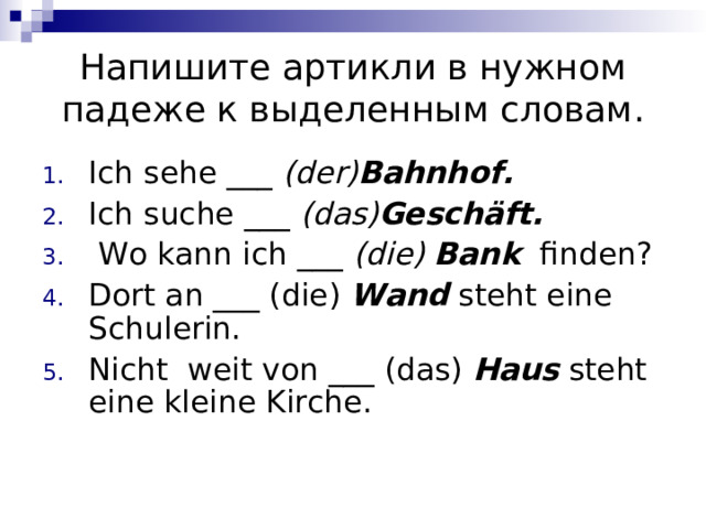 Напишите артикли в нужном падеже к выделенным словам. Ich sehe  ___ (der) Bahnhof .    Ich suche  ___ (das) Geschäft .    Wo kann ich ___ (die)  Bank   finden? Dort an ___ (die) Wand steht eine Schulerin.  Nicht  weit von ___ (das) Haus steht eine kleine Kirche.  