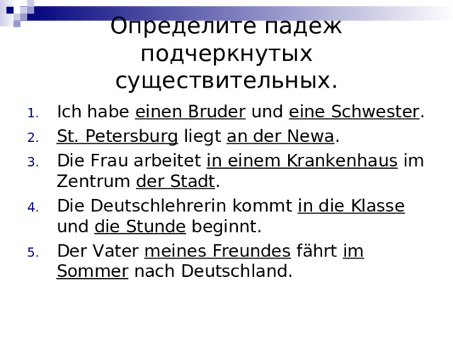 Определите падеж подчеркнутых существительных. Ich habe einen Bruder und eine Schwester . St. Petersburg liegt an der Newa .  Die Frau arbeitet in einem Krankenhaus im Zentrum der Stadt .  Die Deutschlehrerin kommt in die Klasse und die Stunde beginnt. Der Vater meines Freundes fährt im Sommer nach Deutschland.  