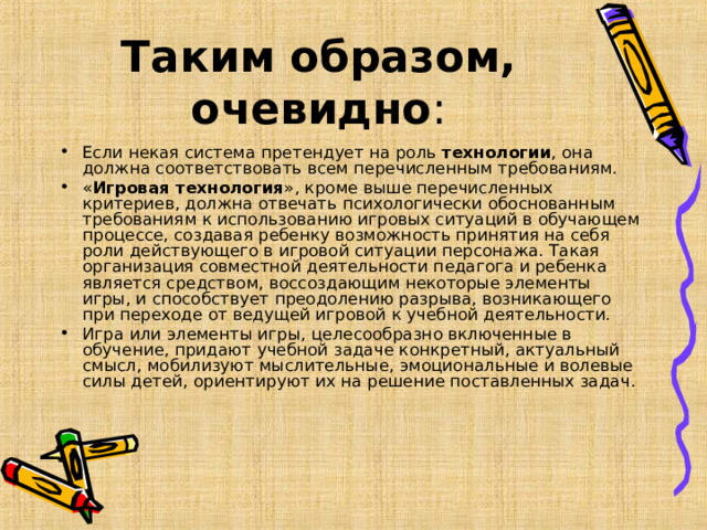 Таким образом, очевидно : Если некая система претендует на роль технологии , она должна соответствовать всем перечисленным требованиям. « Игровая технология », кроме выше перечисленных критериев, должна отвечать психологически обоснованным требованиям к использованию игровых ситуаций в обучающем процессе, создавая ребенку возможность принятия на себя роли действующего в игровой ситуации персонажа. Такая организация совместной деятельности педагога и ребенка является средством, воссоздающим некоторые элементы игры, и способствует преодолению разрыва, возникающего при переходе от ведущей игровой к учебной деятельности. Игра или элементы игры, целесообразно включенные в обучение, придают учебной задаче конкретный, актуальный смысл, мобилизуют мыслительные, эмоциональные и волевые силы детей, ориентируют их на решение поставленных задач.  