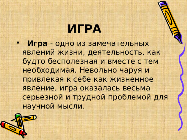 ИГРА     Игра - одно из замечательных явлений жизни, деятельность, как будто бесполезная и вместе с тем необходимая. Невольно чаруя и привлекая к себе как жизненное явление, игра оказалась весьма серьезной и трудной проблемой для научной мысли.  