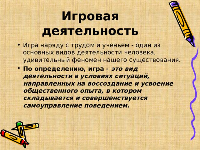Игровая деятельность Игра наряду с трудом и ученьем - один из основных видов деятельности человека, удивительный феномен нашего существования. По определению, игра - это вид деятельности в условиях ситуаций, направленных на воссоздание и усвоение общественного опыта, в котором складывается и совершенствуется самоуправление поведением.  