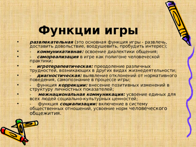 Функции игры развлекательная (это основная функция игры - развлечь, доставить довольствие, воодушевить, пробудить интерес); -    коммуникативная: освоение диалектики общения; -    самореализация в игре как полигоне человеческой практики; -    игротерапевтическая: преодоление различных трудностей, возникающих в других видах жизнедеятельности; -    диагностическая: выявление отклонений от нормативного поведения, самопознание в процессе игры; -    функция коррекции: внесение позитивных изменений в структуру личностных показателей; -     межнациональная коммуникация:  усвоение единых для всех людей социально-культурных ценностей; -     функция социализации: включение в систему общественных отношений, усвоение норм человеческого общежития.  