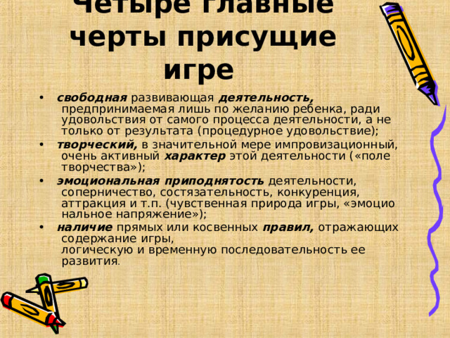 Четыре главные черты присущие игре  •   свободная развивающая деятельность, предпринимаемая лишь по желанию ребенка, ради удовольствия от самого процесса деятельности, а не только от результата (процедурное удовольствие); •   творческий, в значительной мере импровизационный, очень активный характер этой деятельности («поле творчества»); •   эмоциональная приподнятость деятельности, соперничество, состязательность, конкуренция, аттракция и т.п. (чувственная природа игры, «эмоцио­нальное напряжение»); •   наличие прямых или косвенных правил, отражающих содержание игры,  логическую и временную последовательность ее развития .  