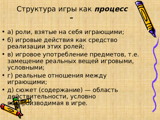 Структура игры как процесс –    а) роли, взятые на себя играющими; б) игровые действия как средство реализации этих ролей; в) игровое употребление предметов, т.е. замещение реальных вещей игровыми, условными; г) реальные отношения между играющими; д) сюжет (содержание) — область действительности, условно воспроизводимая в игре.  