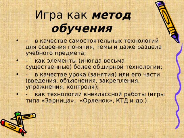 Игра как метод обучения  -    в качестве самостоятельных технологий для освоения понятия, темы и даже раздела учебного предмета; -    как элементы (иногда весьма существенные) более обширной технологии; -    в качестве урока (занятия) или его части (введения, объяснения, закрепления, упражнения, контроля); -    как технологии внеклассной работы (игры типа «Зарница», «Орленок», КТД и др.).  