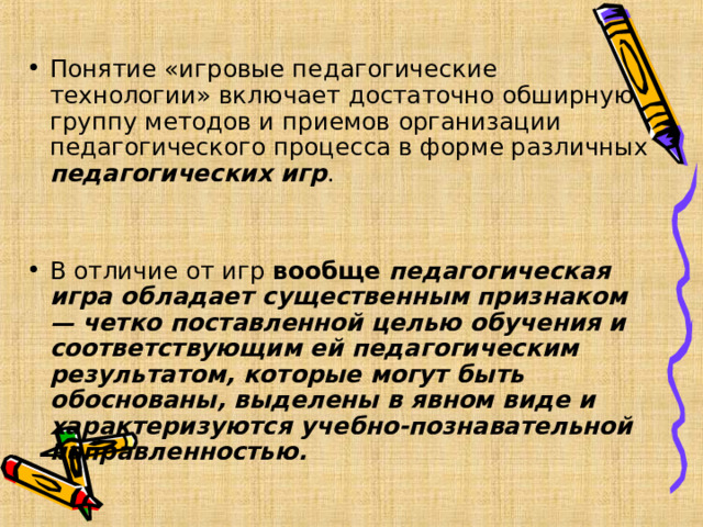 Понятие «игровые педагогические технологии» включает достаточно обширную группу методов и приемов организации педагогического процесса в форме различных педагогических игр .  В отличие от игр вообще педагогическая игра обладает существенным признаком — четко поставленной целью обучения и соответствующим ей педагогическим результатом, которые могут быть обоснованы, выделены в явном виде и характеризуются учебно-познавательной направленностью.  