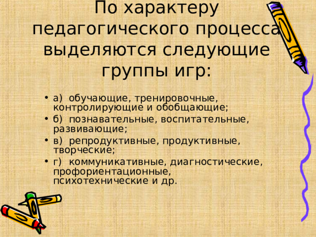 По характеру педагогического процесса выделяются следующие группы игр: а)  обучающие, тренировочные, контролирующие и обобщающие; б)  познавательные, воспитательные, развивающие; в)  репродуктивные, продуктивные, творческие; г)  коммуникативные, диагностические, профориентационные, психотехнические и др.  