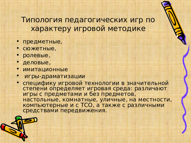      Типология педагогических игр по характеру игровой методике   предметные, сюжетные, ролевые, деловые, имитационные  игры-драматизации специфику игровой технологии в значительной степени определяет игровая среда: различают игры с предметами и без предметов, настольные, комнатные, уличные, на местности, компьютерные и с ТСО, а также с различны­ми средствами передвижения.  