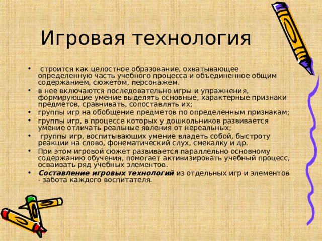 Игровая технология  строится как целостное образование, охватывающее определенную часть учебного процесса и объединенное общим содержанием, сюжетом, персонажем. в нее включаются последовательно игры и упражнения, формирующие умение выделять основные, характерные признаки предметов, сравнивать, сопоставлять их; группы игр на обобщение предметов по определенным признакам; группы игр, в процессе которых у дошкольников развивается умение отличать реальные явления от нереальных;  группы игр, воспитывающих умение владеть собой, быстроту реакции на слово, фонематический слух, смекалку и др. При этом игровой сюжет развивается параллельно основному содержанию обучения, помогает активизировать учебный процесс, осваивать ряд учебных элементов. Составление игровых технологий  из отдельных игр и элементов - забота каждого воспитателя.   