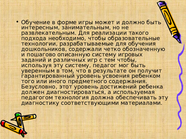 Обучение в форме игры может и должно быть интересным, занимательным, но не развлекательным. Для реализации такого подхода необходимо, чтобы образовательные технологии, разрабатываемые для обучения дошкольников, содержали четко обозначенную и пошагово описанную систему игровых заданий и различных игр с тем чтобы, используя эту систему, педагог мог быть уверенным в том, что в результате он получит гарантированный уровень усвоения ребенком того или иного предметного содержания. Безусловно, этот уровень достижений ребенка должен диагностироваться, а используемая педагогом технология должна обеспечивать эту диагностику соответствующими материалами.  