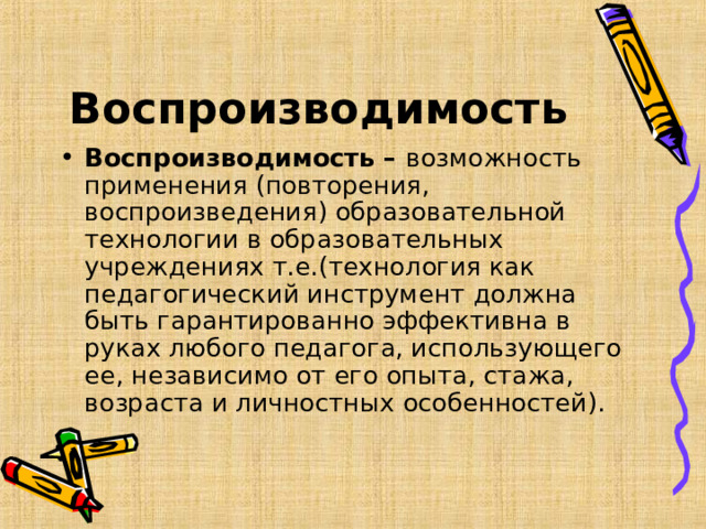 Воспроизводимость Воспроизводимость – возможность применения (повторения, воспроизведения) образовательной технологии в образовательных учреждениях т.е.(технология как педагогический инструмент должна быть гарантированно эффективна в руках любого педагога, использующего ее, независимо от его опыта, стажа, возраста и личностных особенностей).  
