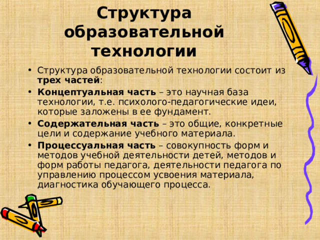 Структура образовательной технологии Структура образовательной технологии состоит из трех частей : Концептуальная часть – это научная база технологии, т.е. психолого-педагогические идеи, которые заложены в ее фундамент. Содержательная часть – это общие, конкретные цели и содержание учебного материала. Процессуальная часть – совокупность форм и методов учебной деятельности детей, методов и форм работы педагога, деятельности педагога по управлению процессом усвоения материала, диагностика обучающего процесса.  