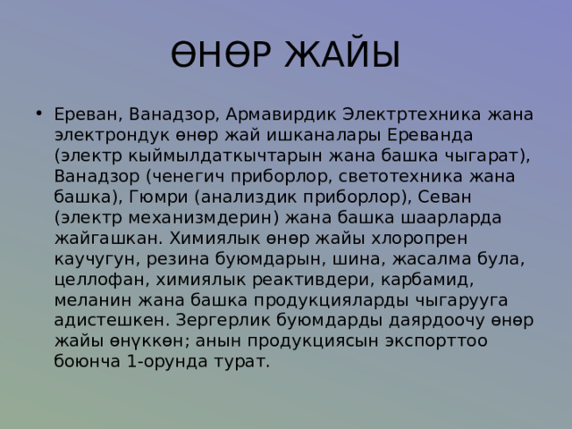 ӨНӨР ЖАЙЫ Ереван, Ванадзор, Армавирдик Электртехника жана электрондук өнөр жай ишканалары Ереванда (электр кыймылдаткычтарын жана башка чыгарат), Ванадзор (ченегич приборлор, светотехника жана башка), Гюмри (анализдик приборлор), Севан (электр механизмдерин) жана башка шаарларда жайгашкан. Химиялык өнөр жайы хлоропрен каучугун, резина буюмдарын, шина, жасалма була, целлофан, химиялык реактивдери, карбамид, меланин жана башка продукцияларды чыгарууга адистешкен. Зергерлик буюмдарды даярдоочу өнөр жайы өнүккөн; анын продукциясын экспорттоо боюнча 1-орунда турат. 