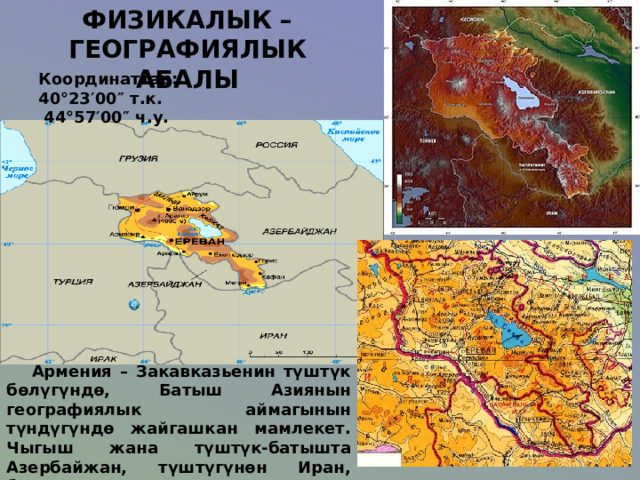 ФИЗИКАЛЫК – ГЕОГРАФИЯЛЫК АБАЛЫ Координат тар :  40°23′00″ т . к.  44°57′00″ ч . у.    Армения – Закавказьенин түштүк бөлүгүндө, Батыш Азиянын географиялык аймагынын түндүгүндө жайгашкан мамлекет. Чыгыш жана түштүк-батышта Азербайжан, түштүгүнөн Иран, батышынан Түркия, түндүгүнөн Грузия менен чектешет. Деңизге чыгууга мүмкүнчүлүгү жок. 