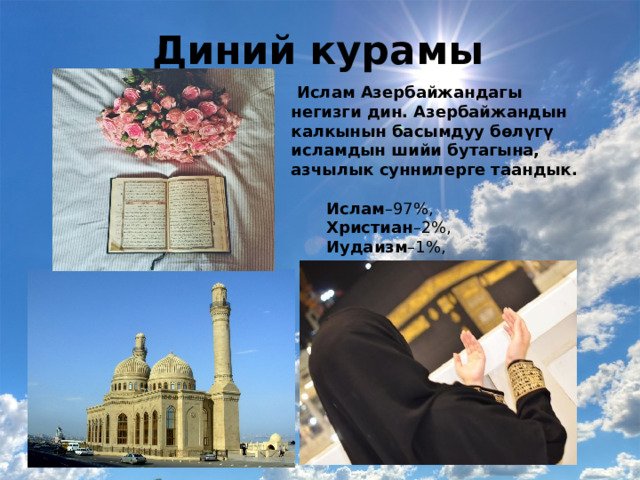  Диний курамы  Ислам Азербайжандагы негизги дин. Азербайжандын калкынын басымдуу бөлүгү исламдын шийи бутагына, азчылык суннилерге таандык.   Ислам –97%, Христиан –2%, Иудаизм –1%, 
