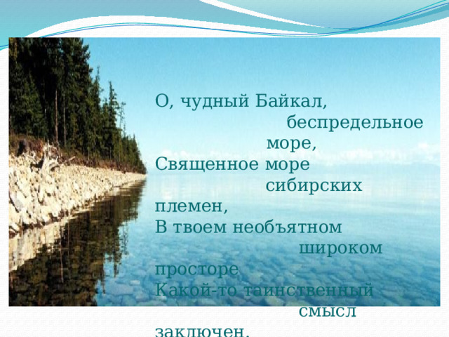 О, чудный Байкал,  беспредельное море, Священное море  сибирских племен,  В твоем необъятном  широком просторе  Какой-то таинственный  смысл заключен. 