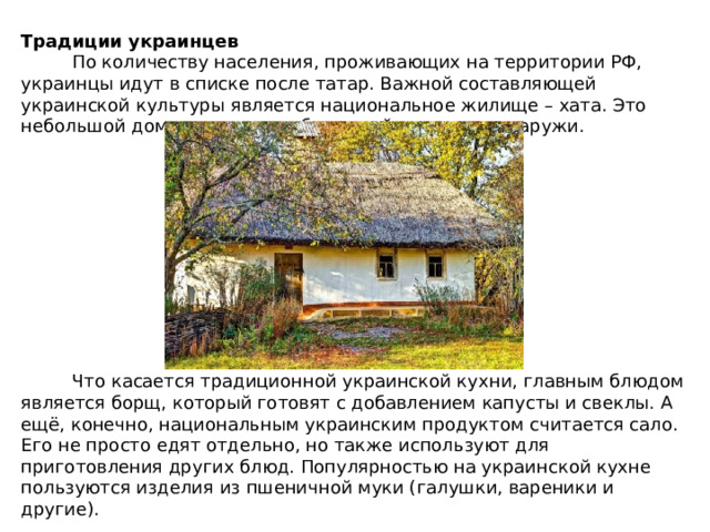 Традиции украинцев  По количеству населения, проживающих на территории РФ, украинцы идут в списке после татар. Важной составляющей украинской культуры является национальное жилище – хата. Это небольшой дом из дерева, побеленный изнутри и снаружи.  Что касается традиционной украинской кухни, главным блюдом является борщ, который готовят с добавлением капусты и свеклы. А ещё, конечно, национальным украинским продуктом считается сало. Его не просто едят отдельно, но также используют для приготовления других блюд. Популярностью на украинской кухне пользуются изделия из пшеничной муки (галушки, вареники и другие). 