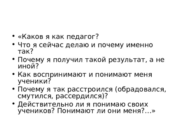 «Каков я как педагог? Что я сейчас делаю и почему именно так? Почему я получил такой результат, а не иной? Как воспринимают и понимают меня ученики? Почему я так расстроился (обрадовался, смутился, рассердился)? Действительно ли я понимаю своих учеников? Понимают ли они меня?…»  