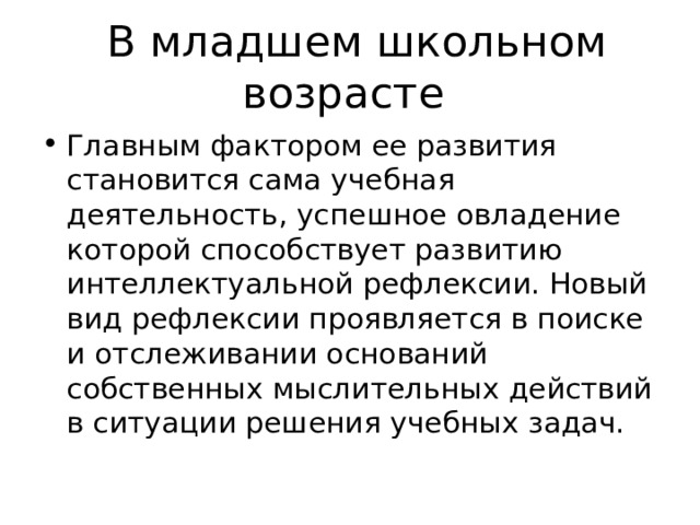  В младшем школьном возрасте Главным фактором ее развития становится сама учебная деятельность, успешное овладение которой способствует развитию интеллектуальной рефлексии. Новый вид рефлексии проявляется в поиске и отслеживании оснований собственных мыслительных действий в ситуации решения учебных задач. 